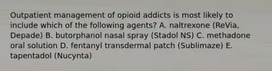 Outpatient management of opioid addicts is most likely to include which of the following agents? A. naltrexone (ReVia, Depade) B. butorphanol nasal spray (Stadol NS) C. methadone oral solution D. fentanyl transdermal patch (Sublimaze) E. tapentadol (Nucynta)