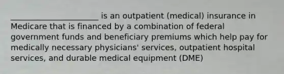 ______________________ is an outpatient (medical) insurance in Medicare that is financed by a combination of federal government funds and beneficiary premiums which help pay for medically necessary physicians' services, outpatient hospital services, and durable medical equipment (DME)