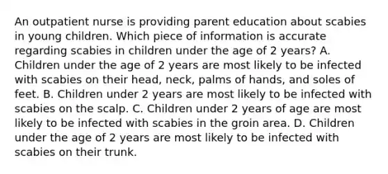 An outpatient nurse is providing parent education about scabies in young children. Which piece of information is accurate regarding scabies in children under the age of 2 years? A. Children under the age of 2 years are most likely to be infected with scabies on their head, neck, palms of hands, and soles of feet. B. Children under 2 years are most likely to be infected with scabies on the scalp. C. Children under 2 years of age are most likely to be infected with scabies in the groin area. D. Children under the age of 2 years are most likely to be infected with scabies on their trunk.