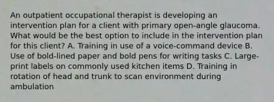 An outpatient occupational therapist is developing an intervention plan for a client with primary open-angle glaucoma. What would be the best option to include in the intervention plan for this client? A. Training in use of a voice-command device B. Use of bold-lined paper and bold pens for writing tasks C. Large-print labels on commonly used kitchen items D. Training in rotation of head and trunk to scan environment during ambulation