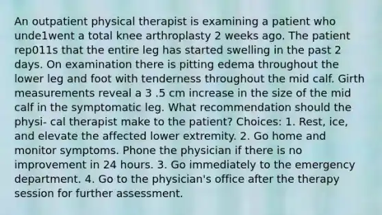 An outpatient physical therapist is examining a patient who unde1went a total knee arthroplasty 2 weeks ago. The patient rep011s that the entire leg has started swelling in the past 2 days. On examination there is pitting edema throughout the lower leg and foot with tenderness throughout the mid calf. Girth measurements reveal a 3 .5 cm increase in the size of the mid calf in the symptomatic leg. What recommendation should the physi- cal therapist make to the patient? Choices: 1. Rest, ice, and elevate the affected lower extremity. 2. Go home and monitor symptoms. Phone the physician if there is no improvement in 24 hours. 3. Go immediately to the emergency department. 4. Go to the physician's office after the therapy session for further assessment.