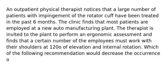 An outpatient physical therapist notices that a large number of patients with impingement of the rotator cuff have been treated in the past 6 months. The clinic finds that most patients are employed at a new auto manufacturing plant. The therapist is invited to the plant to perform an ergonomic assessment and finds that a certain number of the employees must work with their shoulders at 120o of elevation and internal rotation. Which of the following recommendation would decrease the occurrence o