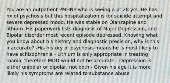 You are an outpatient PMHNP who is seeing a pt 28 yrs. He has hx of psychosis but this hospitalization is for suicide attempt and severe depressed mood. He was stable on Olanzapine and lithium. His paperwork lists diagnosis of Major Depression, and Bipolar disorder most recent episode depressed. Knowing what you know about his history and diagnostic precision, why is this inaccurate? -His history of psychosis means he is most likely to have schizophrenia - Lithium is only appropriate in treating mania, therefore MDD would not be accurate - Depression is either unipolar or bipolar, not both - Given his age it is more likely his symptoms are related to substance abuse