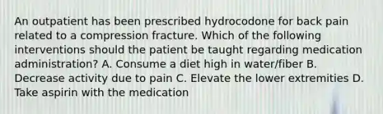 An outpatient has been prescribed hydrocodone for back pain related to a compression fracture. Which of the following interventions should the patient be taught regarding medication administration? A. Consume a diet high in water/fiber B. Decrease activity due to pain C. Elevate the lower extremities D. Take aspirin with the medication