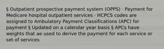 § Outpatient prospective payment system (OPPS) · Payment for Medicare hospital outpatient services · HCPCS codes are assigned to Ambulatory Payment Classifications (APC) for payment § Updated on a calendar year basis § APCs have weights that ae used to derive the payment for each service or set of services