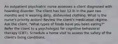 An outpatient psychiatric nurse assesses a client diagnosed with hoarding disorder. The client has lost 12 lb in the past two months and is wearing dirty, disheveled clothing. What is the nurse's priority action? Review the client's medication regime. Ask the client, "What types of foods have you been eating?" Refer the client to a psychologist for cognitive behavioral therapy (CBT). Schedule a home visit to assess the safety of the client's living conditions.