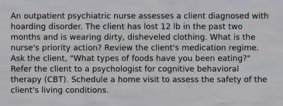 An outpatient psychiatric nurse assesses a client diagnosed with hoarding disorder. The client has lost 12 lb in the past two months and is wearing dirty, disheveled clothing. What is the nurse's priority action? Review the client's medication regime. Ask the client, "What types of foods have you been eating?" Refer the client to a psychologist for cognitive behavioral therapy (CBT). Schedule a home visit to assess the safety of the client's living conditions.