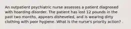 An outpatient psychiatric nurse assesses a patient diagnosed with hoarding disorder. The patient has lost 12 pounds in the past two months, appears disheveled, and is wearing dirty clothing with poor hygiene. What is the nurse's priority action? .