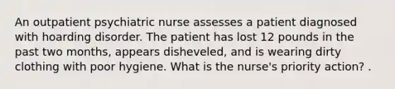 An outpatient psychiatric nurse assesses a patient diagnosed with hoarding disorder. The patient has lost 12 pounds in the past two months, appears disheveled, and is wearing dirty clothing with poor hygiene. What is the nurse's priority action? .