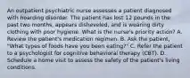 An outpatient psychiatric nurse assesses a patient diagnosed with hoarding disorder. The patient has lost 12 pounds in the past two months, appears disheveled, and is wearing dirty clothing with poor hygiene. What is the nurse's priority action? A. Review the patient's medication regimen. B. Ask the patient, "What types of foods have you been eating?" C. Refer the patient to a psychologist for cognitive behavioral therapy (CBT). D. Schedule a home visit to assess the safety of the patient's living conditions.