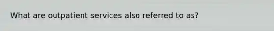 What are outpatient services also referred to as?