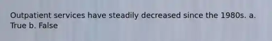 Outpatient services have steadily decreased since the 1980s. a. True b. False