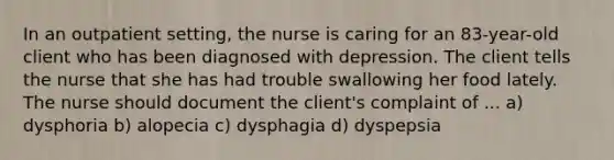 In an outpatient setting, the nurse is caring for an 83-year-old client who has been diagnosed with depression. The client tells the nurse that she has had trouble swallowing her food lately. The nurse should document the client's complaint of ... a) dysphoria b) alopecia c) dysphagia d) dyspepsia