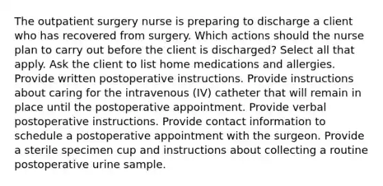 The outpatient surgery nurse is preparing to discharge a client who has recovered from surgery. Which actions should the nurse plan to carry out before the client is discharged? Select all that apply. Ask the client to list home medications and allergies. Provide written postoperative instructions. Provide instructions about caring for the intravenous (IV) catheter that will remain in place until the postoperative appointment. Provide verbal postoperative instructions. Provide contact information to schedule a postoperative appointment with the surgeon. Provide a sterile specimen cup and instructions about collecting a routine postoperative urine sample.