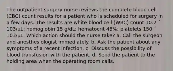 The outpatient surgery nurse reviews the complete blood cell (CBC) count results for a patient who is scheduled for surgery in a few days. The results are white blood cell (WBC) count 10.2 ´ 103/µL; hemoglobin 15 g/dL; hematocrit 45%; platelets 150 ´ 103/µL. Which action should the nurse take? a. Call the surgeon and anesthesiologist immediately. b. Ask the patient about any symptoms of a recent infection. c. Discuss the possibility of blood transfusion with the patient. d. Send the patient to the holding area when the operating room calls.