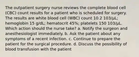 The outpatient surgery nurse reviews the complete blood cell (CBC) count results for a patient who is scheduled for surgery. The results are white blood cell (WBC) count 10.2 103/μL; hemoglobin 15 g/dL; hematocrit 45%; platelets 150 103/μL. Which action should the nurse take? a. Notify the surgeon and anesthesiologist immediately. b. Ask the patient about any symptoms of a recent infection. c. Continue to prepare the patient for the surgical procedure. d. Discuss the possibility of blood transfusion with the patient