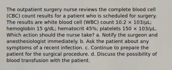 The outpatient surgery nurse reviews the complete blood cell (CBC) count results for a patient who is scheduled for surgery. The results are white blood cell (WBC) count 10.2 × 103/µL; hemoglobin 15 g/dL; hematocrit 45%; platelets 150 × 103/µL. Which action should the nurse take? a. Notify the surgeon and anesthesiologist immediately. b. Ask the patient about any symptoms of a recent infection. c. Continue to prepare the patient for the surgical procedure. d. Discuss the possibility of blood transfusion with the patient.