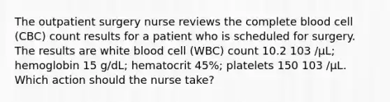 The outpatient surgery nurse reviews the complete blood cell (CBC) count results for a patient who is scheduled for surgery. The results are white blood cell (WBC) count 10.2 103 /µL; hemoglobin 15 g/dL; hematocrit 45%; platelets 150 103 /µL. Which action should the nurse take?