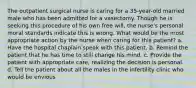 The outpatient surgical nurse is caring for a 35-year-old married male who has been admitted for a vasectomy. Though he is seeking this procedure of his own free will, the nurse's personal moral standards indicate this is wrong. What would be the most appropriate action by the nurse when caring for this patient? a. Have the hospital chaplain speak with this patient. b. Remind the patient that he has time to still change his mind. c. Provide the patient with appropriate care, realizing the decision is personal. d. Tell the patient about all the males in the infertility clinic who would be envious