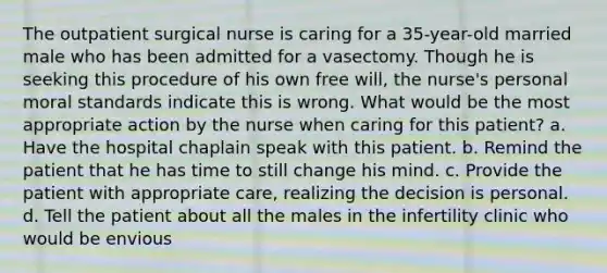 The outpatient surgical nurse is caring for a 35-year-old married male who has been admitted for a vasectomy. Though he is seeking this procedure of his own free will, the nurse's personal moral standards indicate this is wrong. What would be the most appropriate action by the nurse when caring for this patient? a. Have the hospital chaplain speak with this patient. b. Remind the patient that he has time to still change his mind. c. Provide the patient with appropriate care, realizing the decision is personal. d. Tell the patient about all the males in the infertility clinic who would be envious