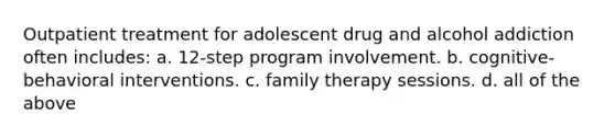 Outpatient treatment for adolescent drug and alcohol addiction often includes: a. 12-step program involvement. b. cognitive-behavioral interventions. c. family therapy sessions. d. all of the above