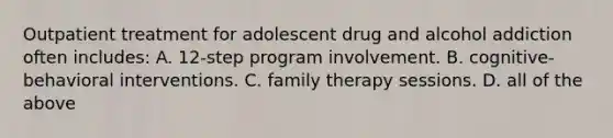 Outpatient treatment for adolescent drug and alcohol addiction often includes: A. 12-step program involvement. B. cognitive-behavioral interventions. C. family therapy sessions. D. all of the above