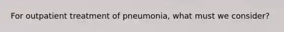 For outpatient treatment of pneumonia, what must we consider?