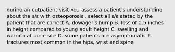 during an outpatient visit you assess a patient's understanding about the s/s with osteoporosis . select all s/s stated by the patient that are correct A. dowager's hump B. loss of 0.5 inches in height compared to young adult height C. swelling and warmth at bone site D. some patients are asymptomatic E. fractures most common in the hips, wrist and spine