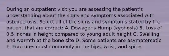 During an outpatient visit you are assessing the patient's understanding about the signs and symptoms associated with osteoporosis. Select all of the signs and symptoms stated by the patient that are correct: A. Dowager's Hump (kyphosis) B. Loss of 0.5 inches in height compared to young adult height C. Swelling and warmth at the bone site D. Some patients are asymptomatic E. Fractures most commonly in the hips, wrist, and spine