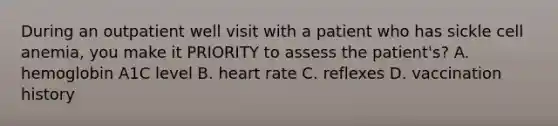 During an outpatient well visit with a patient who has sickle cell anemia, you make it PRIORITY to assess the patient's?​ A. hemoglobin A1C level​ B. heart rate​ C. reflexes​ D. vaccination history