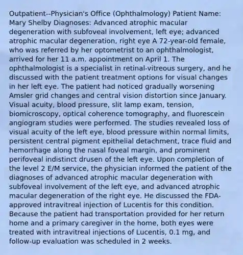 Outpatient--Physician's Office (Ophthalmology) Patient Name: Mary Shelby Diagnoses: Advanced atrophic macular degeneration with subfoveal involvement, left eye; advanced atrophic macular degeneration, right eye A 72-year-old female, who was referred by her optometrist to an ophthalmologist, arrived for her 11 a.m. appointment on April 1. The ophthalmologist is a specialist in retinal-vitreous surgery, and he discussed with the patient treatment options for visual changes in her left eye. The patient had noticed gradually worsening Amsler grid changes and central vision distortion since January. Visual acuity, blood pressure, slit lamp exam, tension, biomicroscopy, optical coherence tomography, and fluorescein angiogram studies were performed. The studies revealed loss of visual acuity of the left eye, blood pressure within normal limits, persistent central pigment epithelial detachment, trace fluid and hemorrhage along the nasal foveal margin, and prominent perifoveal indistinct drusen of the left eye. Upon completion of the level 2 E/M service, the physician informed the patient of the diagnoses of advanced atrophic macular degeneration with subfoveal involvement of the left eye, and advanced atrophic macular degeneration of the right eye. He discussed the FDA-approved intravitreal injection of Lucentis for this condition. Because the patient had transportation provided for her return home and a primary caregiver in the home, both eyes were treated with intravitreal injections of Lucentis, 0.1 mg, and follow-up evaluation was scheduled in 2 weeks.