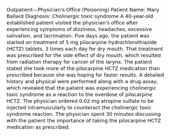 Outpatient—Physician's Office (Poisoning) Patient Name: Mary Ballard Diagnosis: Cholinergic toxic syndrome A 40-year-old established patient visited the physician's office after experiencing symptoms of dizziness, headaches, excessive salivation, and lacrimation. Five days ago, the patient was started on treatment of 5 mg pilocarpine hydrochlorothiazide (HCTZ) tablets, 3 times each day for dry mouth. That treatment was prescribed for the side effect of dry mouth, which resulted from radiation therapy for cancer of the larynx. The patient stated she took more of the pilocarpine HCTZ medication than prescribed because she was hoping for faster results. A detailed history and physical were performed along with a drug assay, which revealed that the patient was experiencing cholinergic toxic syndrome as a reaction to the overdose of pilocarpine HCTZ. The physician ordered 0.02 mg atropine sulfate to be injected intramuscularly to counteract the cholinergic toxic syndrome reaction. The physician spent 30 minutes discussing with the patient the importance of taking the pilocarpine HCTZ medication as prescribed.