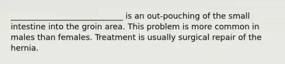 ____________________________ is an out-pouching of the small intestine into the groin area. This problem is more common in males than females. Treatment is usually surgical repair of the hernia.