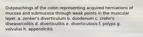 Outpouchings of the colon representing acquired herniations of mucosa and submucosa through weak points in the muscular layer. a. zenker's diverticulum b. duodenum c. crohn's disease/colitis d. diverticulitis e. diverticulosis f. polyps g. volvulus h. appendicitis