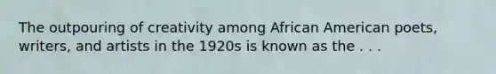 The outpouring of creativity among African American poets, writers, and artists in the 1920s is known as the . . .