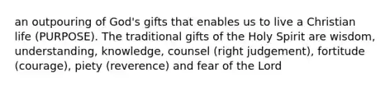 an outpouring of God's gifts that enables us to live a Christian life (PURPOSE). The traditional gifts of the Holy Spirit are wisdom, understanding, knowledge, counsel (right judgement), fortitude (courage), piety (reverence) and fear of the Lord