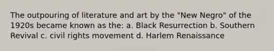 The outpouring of literature and art by the "New Negro" of the 1920s became known as the: a. Black Resurrection b. Southern Revival c. civil rights movement d. Harlem Renaissance