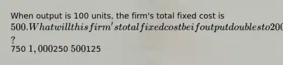 When output is 100 units, the firm's total fixed cost is 500. What will this firm's total fixed cost be if output doubles to 200 units?750 1,000250 500125