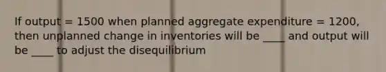 If output = 1500 when planned aggregate expenditure = 1200, then unplanned change in inventories will be ____ and output will be ____ to adjust the disequilibrium