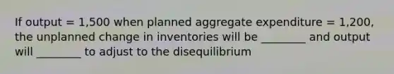 If output​ = 1,500 when planned aggregate expenditure​ = 1,200, the unplanned change in inventories will be​ ________ and output will​ ________ to adjust to the disequilibrium