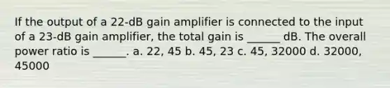 If the output of a 22-dB gain amplifier is connected to the input of a 23-dB gain amplifier, the total gain is ______ dB. The overall power ratio is ______. a. 22, 45 b. 45, 23 c. 45, 32000 d. 32000, 45000