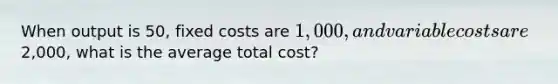 When output is 50, fixed costs are 1,000, and variable costs are2,000, what is the average total cost?