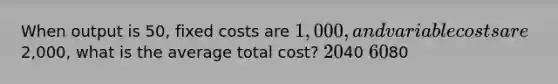 When output is 50, fixed costs are 1,000, and variable costs are2,000, what is the average total cost? 2040 6080