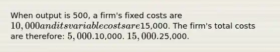 When output is 500, a firm's fixed costs are 10,000 and its variable costs are15,000. The firm's total costs are therefore: 5,000.10,000. 15,000.25,000.