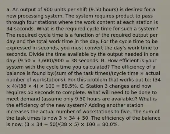 a. An output of 900 units per shift (9.50 hours) is desired for a new processing system. The system requires product to pass through four stations where the work content at each station is 34 seconds. What is the required cycle time for such a system? The required cycle time is a function of the required output per day and the total work time in the day. For the cycle time to be expressed in seconds, you must convert the day's work time to seconds. Divide the time available by the output needed in one day: (9.50 × 3,600)/900 = 38 seconds. B. How efficient is your system with the cycle time you calculated? The efficiency of a balance is found by:(sum of the task times)/(cycle time × actual number of workstations). For this problem that works out to: (34 × 4)/(38 × 4) × 100 = 89.5%. C. Station 3 changes and now requires 50 seconds to complete. What will need to be done to meet demand (assume only 9.50 hours are available)? What is the efficiency of the new system? Adding another station increases the actual number of workstations to five. The sum of the task times is now 3 × 34 + 50. The efficiency of the balance is now: (3 × 34 + 50)/(38 × 5) × 100 = 80.0%.