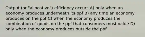 Output (or "allocative") efficiency occurs A) only when an economy produces underneath its ppf B) any time an economy produces on the ppf C) when the economy produces the combination of goods on the ppf that consumers most value D) only when the economy produces outside the ppf