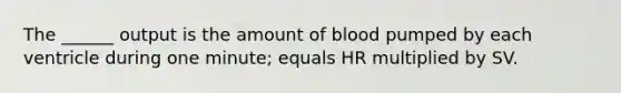 The ______ output is the amount of blood pumped by each ventricle during one minute; equals HR multiplied by SV.