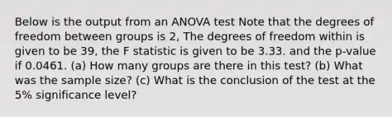 Below is the output from an ANOVA test Note that the degrees of freedom between groups is 2, The degrees of freedom within is given to be 39, the F statistic is given to be 3.33. and the p-value if 0.0461. (a) How many groups are there in this test? (b) What was the sample size? (c) What is the conclusion of the test at the 5% significance level?