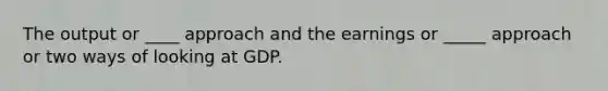 The output or ____ approach and the earnings or _____ approach or two ways of looking at GDP.