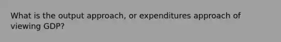 What is the output approach, or expenditures approach of viewing GDP?